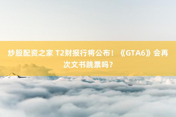 炒股配资之家 T2财报行将公布！《GTA6》会再次文书跳票吗？