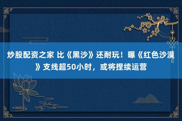 炒股配资之家 比《黑沙》还耐玩！曝《红色沙漠》支线超50小时，或将捏续运营