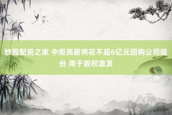 炒股配资之家 中炬高新将花不超6亿元回购公司股份 用于股权激发