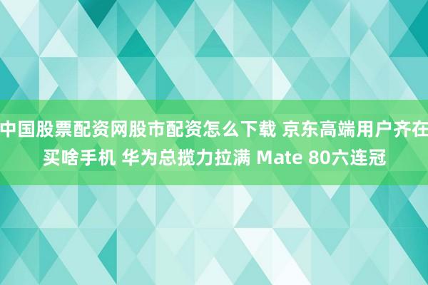 中国股票配资网股市配资怎么下载 京东高端用户齐在买啥手机 华为总揽力拉满 Mate 80六连冠