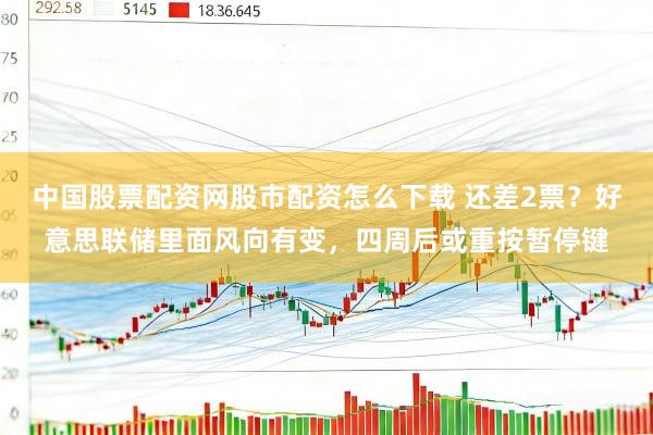 中国股票配资网股市配资怎么下载 还差2票？好意思联储里面风向有变，四周后或重按暂停键