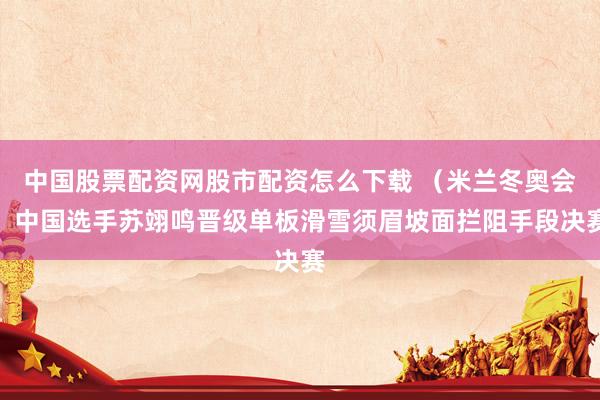 中国股票配资网股市配资怎么下载 （米兰冬奥会）中国选手苏翊鸣晋级单板滑雪须眉坡面拦阻手段决赛