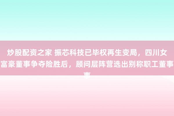 炒股配资之家 振芯科技已毕权再生变局，四川女富豪董事争夺险胜后，顾问层阵营选出别称职工董事