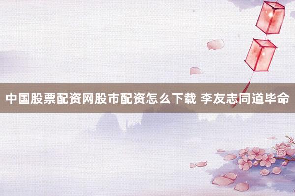 中国股票配资网股市配资怎么下载 李友志同道毕命