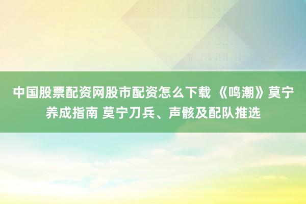 中国股票配资网股市配资怎么下载 《鸣潮》莫宁养成指南 莫宁刀兵、声骸及配队推选