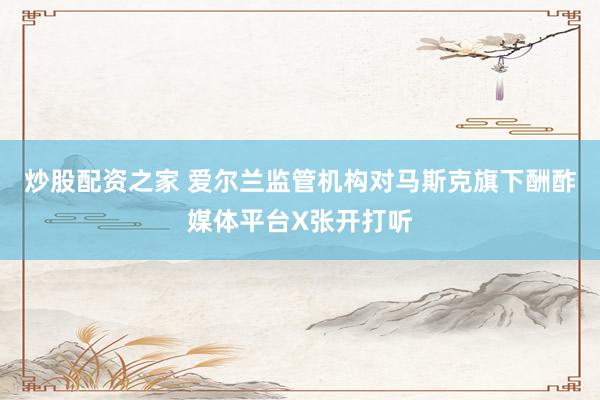 炒股配资之家 爱尔兰监管机构对马斯克旗下酬酢媒体平台X张开打听