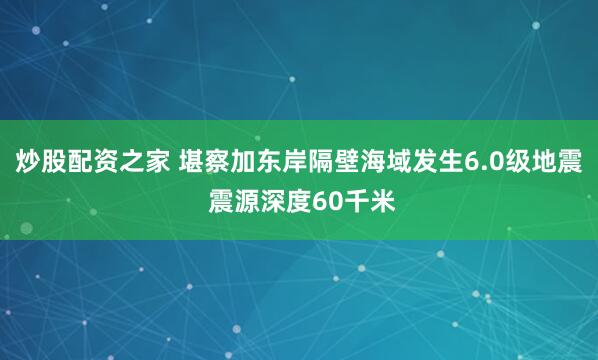 炒股配资之家 堪察加东岸隔壁海域发生6.0级地震 震源深度60千米