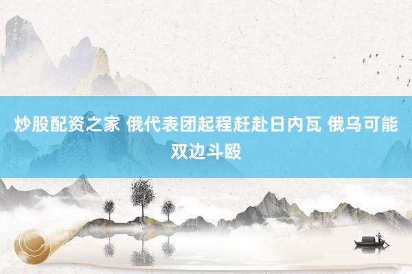 炒股配资之家 俄代表团起程赶赴日内瓦 俄乌可能双边斗殴