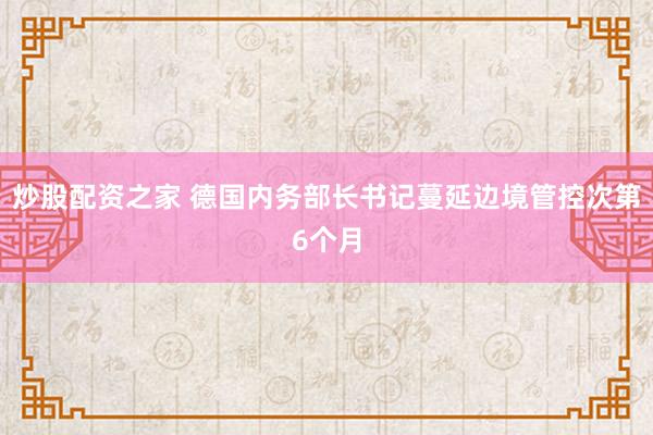 炒股配资之家 德国内务部长书记蔓延边境管控次第6个月
