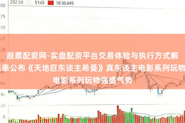 股票配资网-实盘配资平台交易体验与执行方式解析 好意思泰公布《天地巨东谈主希曼》真东谈主电影系列玩物强盛气势