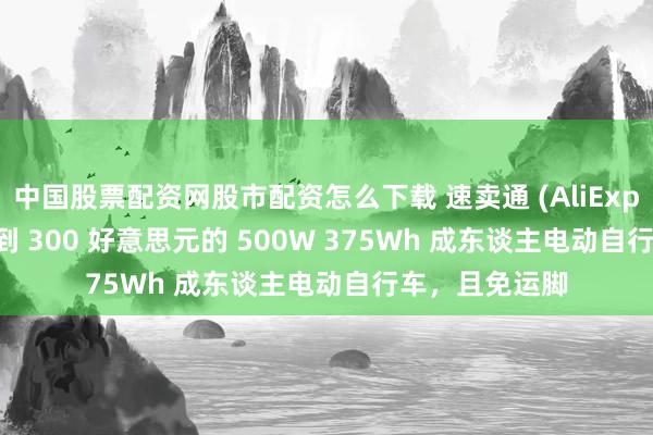 中国股票配资网股市配资怎么下载 速卖通 (AliExpress) 推出不到 300 好意思元的 500W 375Wh 成东谈主电动自行车，且免运脚