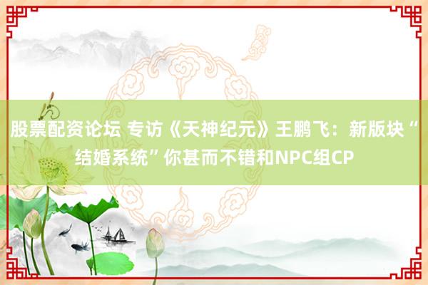 股票配资论坛 专访《天神纪元》王鹏飞：新版块“结婚系统”你甚而不错和NPC组CP