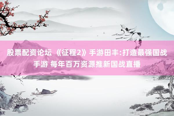 股票配资论坛 《征程2》手游田丰:打造最强国战手游 每年百万资源推新国战直播