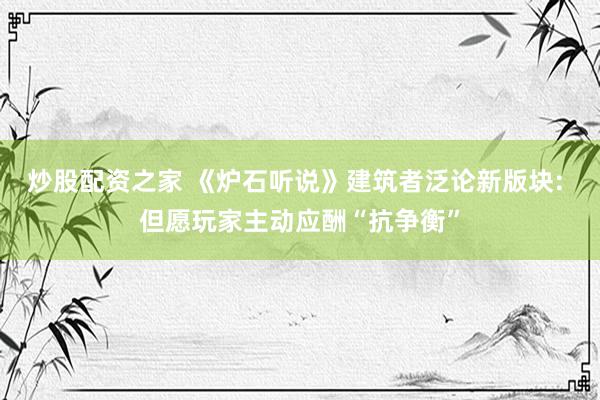 炒股配资之家 《炉石听说》建筑者泛论新版块: 但愿玩家主动应酬“抗争衡”