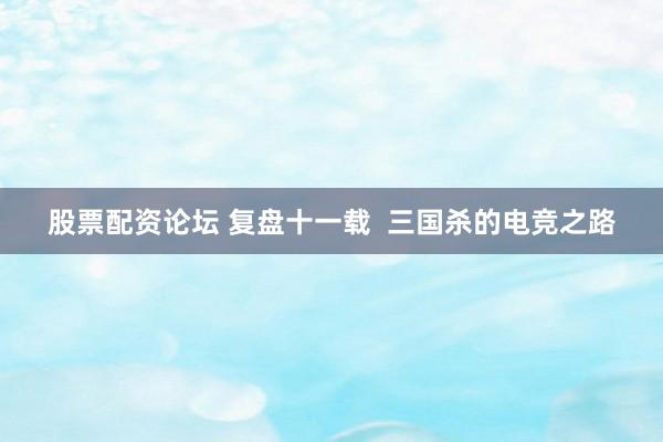 股票配资论坛 复盘十一载  三国杀的电竞之路