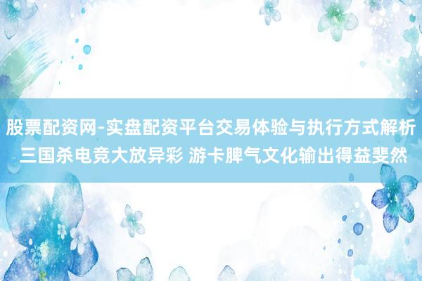 股票配资网-实盘配资平台交易体验与执行方式解析 三国杀电竞大放异彩 游卡脾气文化输出得益斐然