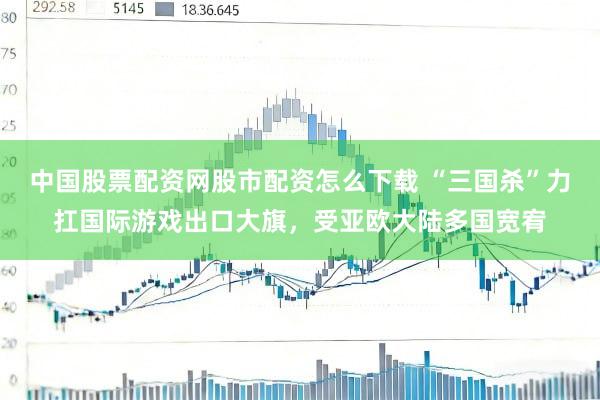 中国股票配资网股市配资怎么下载 “三国杀”力扛国际游戏出口大旗，受亚欧大陆多国宽宥
