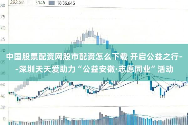 中国股票配资网股市配资怎么下载 开启公益之行--深圳天天爱助力“公益安徽·志愿同业”活动