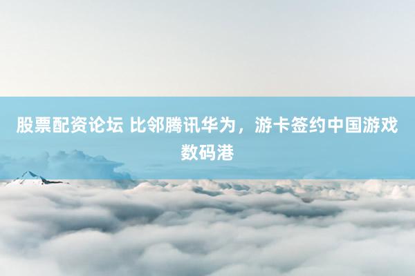 股票配资论坛 比邻腾讯华为，游卡签约中国游戏数码港