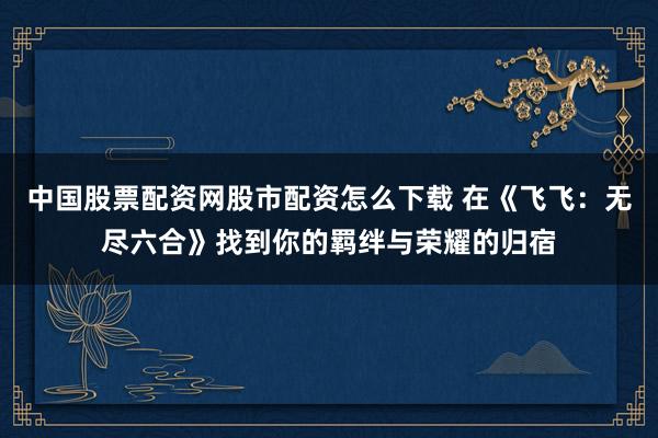 中国股票配资网股市配资怎么下载 在《飞飞：无尽六合》找到你的羁绊与荣耀的归宿