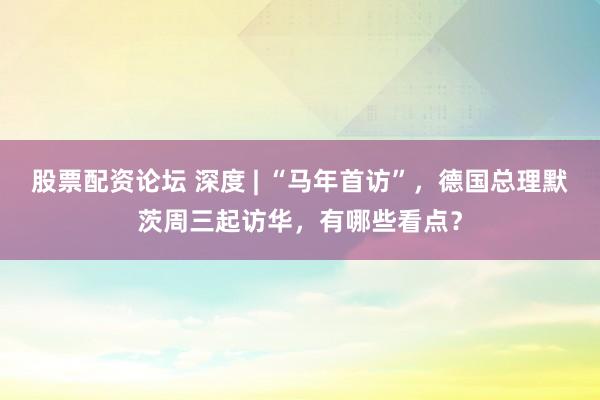 股票配资论坛 深度 | “马年首访”，德国总理默茨周三起访华，有哪些看点？