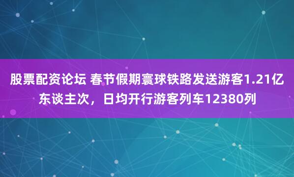 股票配资论坛 春节假期寰球铁路发送游客1.21亿东谈主次，日均开行游客列车12380列