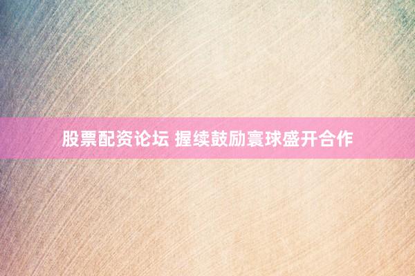 股票配资论坛 握续鼓励寰球盛开合作