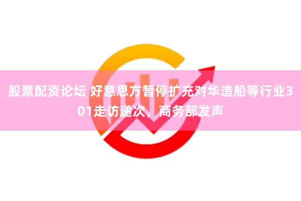 股票配资论坛 好意思方暂停扩充对华造船等行业301走访递次，商务部发声
