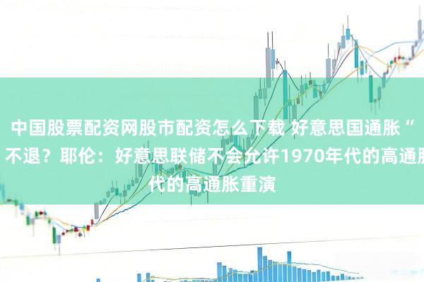 中国股票配资网股市配资怎么下载 好意思国通胀“高烧”不退？耶伦：好意思联储不会允许1970年代的高通胀重演