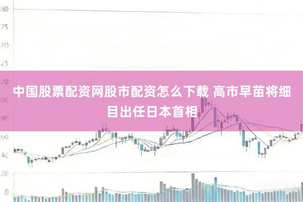 中国股票配资网股市配资怎么下载 高市早苗将细目出任日本首相