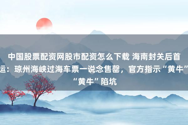 中国股票配资网股市配资怎么下载 海南封关后首个春运：琼州海峡过海车票一说念售罄，官方指示“黄牛”陷坑
