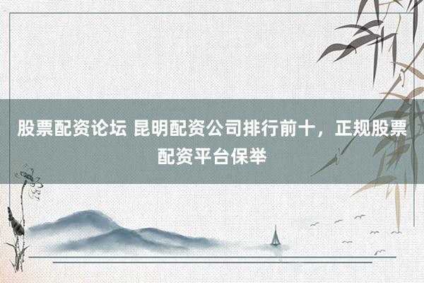 股票配资论坛 昆明配资公司排行前十，正规股票配资平台保举
