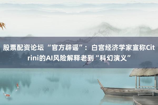 股票配资论坛 “官方辟谣”：白宫经济学家宣称Citrini的AI风险解释老到“科幻演义”