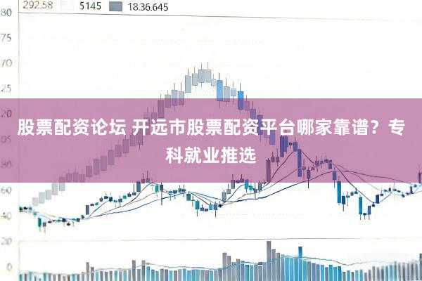 股票配资论坛 开远市股票配资平台哪家靠谱？专科就业推选