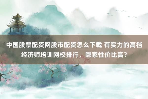 中国股票配资网股市配资怎么下载 有实力的高档经济师培训网校排行，哪家性价比高？