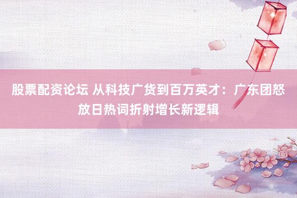股票配资论坛 从科技广货到百万英才：广东团怒放日热词折射增长新逻辑