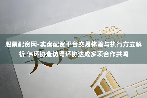股票配资网-实盘配资平台交易体验与执行方式解析 佛环协造访粤环协达成多项合作共鸣