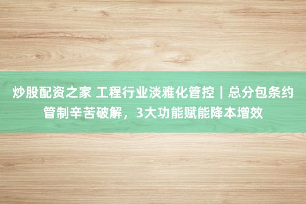 炒股配资之家 工程行业淡雅化管控｜总分包条约管制辛苦破解，3大功能赋能降本增效