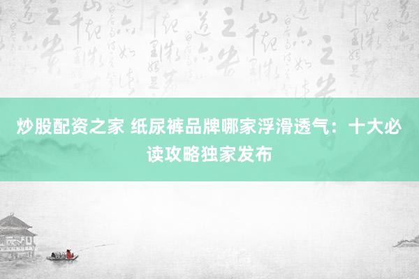 炒股配资之家 纸尿裤品牌哪家浮滑透气：十大必读攻略独家发布