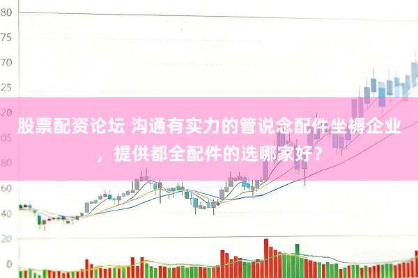 股票配资论坛 沟通有实力的管说念配件坐褥企业，提供都全配件的选哪家好？