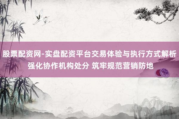 股票配资网-实盘配资平台交易体验与执行方式解析 强化协作机构处分 筑牢规范营销防地