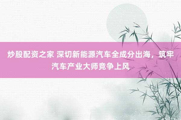 炒股配资之家 深切新能源汽车全成分出海，筑牢汽车产业大师竞争上风