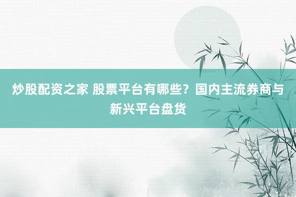 炒股配资之家 股票平台有哪些？国内主流券商与新兴平台盘货
