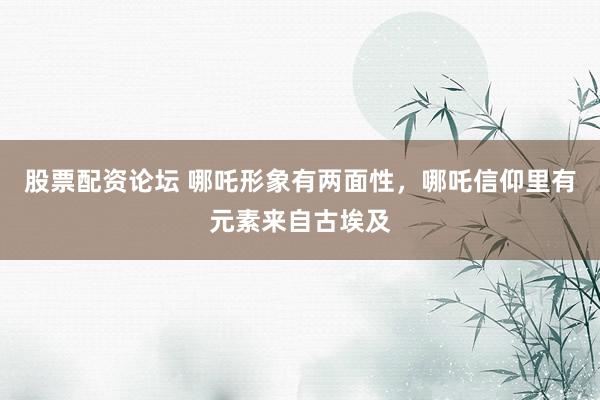 股票配资论坛 哪吒形象有两面性，哪吒信仰里有元素来自古埃及
