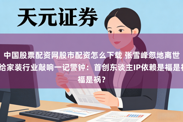 中国股票配资网股市配资怎么下载 张雪峰忽地离世，给家装行业敲响一记警钟：首创东谈主IP依赖是福是祸？