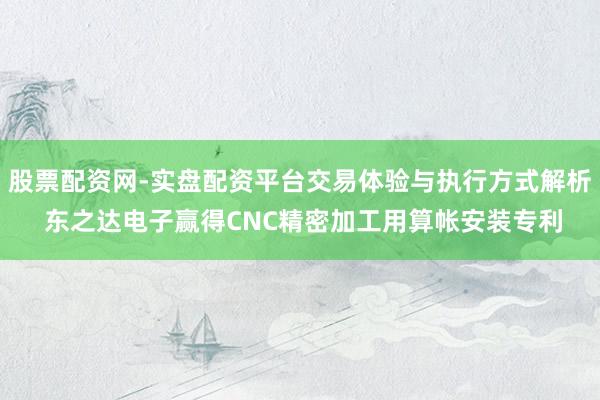 股票配资网-实盘配资平台交易体验与执行方式解析 东之达电子赢得CNC精密加工用算帐安装专利