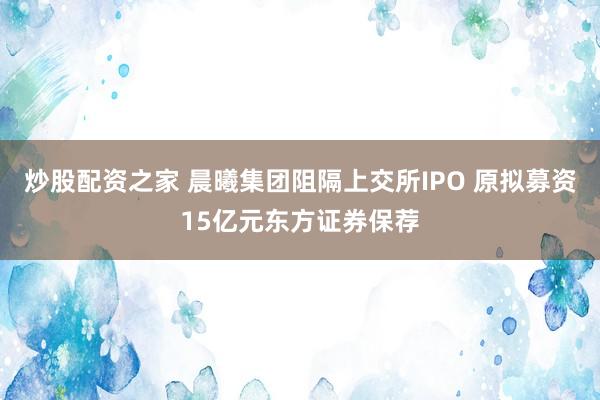 炒股配资之家 晨曦集团阻隔上交所IPO 原拟募资15亿元东方证券保荐