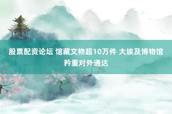 股票配资论坛 馆藏文物超10万件 大埃及博物馆矜重对外通达