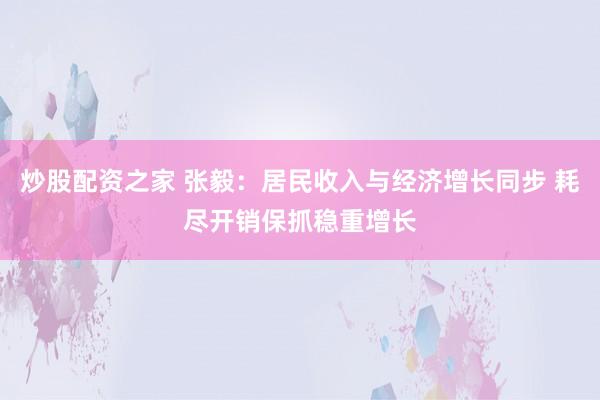 炒股配资之家 张毅：居民收入与经济增长同步 耗尽开销保抓稳重增长