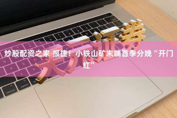 炒股配资之家 报捷！小铁山矿末端首季分娩“开门红”